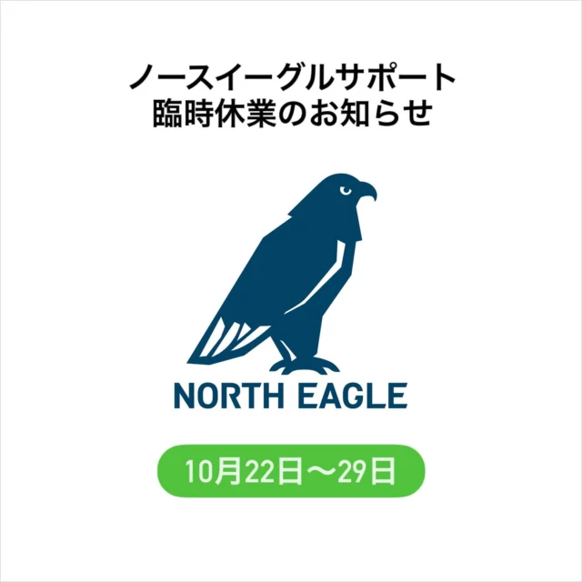 .
ノースイーグルサポート臨時休業のお知らせ

日頃よりNORTH EAGLEをご愛顧頂き
ありがとうございます。

誠に勝手ながら、弊社社員研修のため、
以下の期間はノースイーグルサポート業務を
お休みさせていただきます。

ご不便をおかけしますが何卒よろしくお願い申し上げます。

ノースイーグルサポート休業期間 : 
10月22日(水) ～ 10月29日(水)

10月30日(木)より平常通り再開致します。

お休み中に頂いたお問い合わせは、
10月30日より順次ご対応させていただきます。